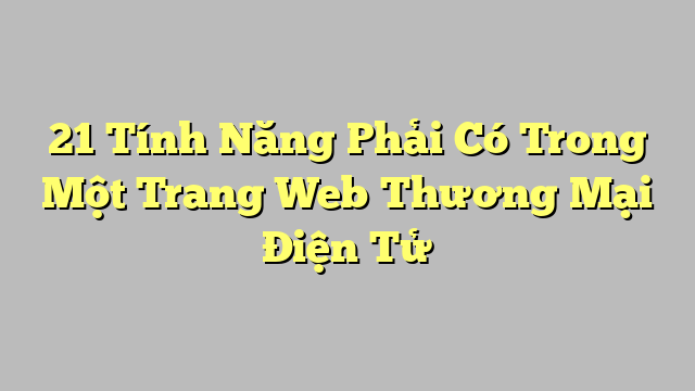 21 Tính Năng Phải Có Trong Một Trang Web Thương Mại Điện Tử