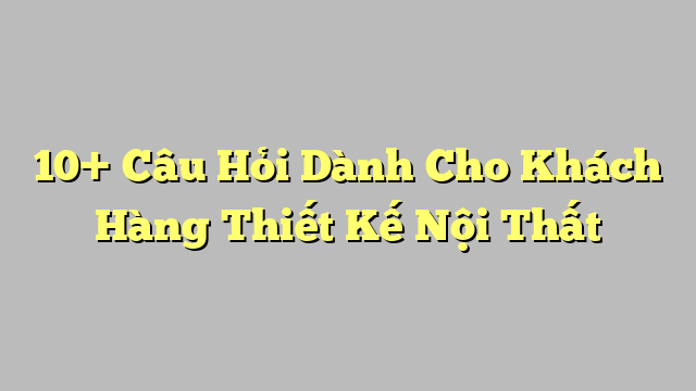 10+ Câu Hỏi Dành Cho Khách Hàng Thiết Kế Nội Thất