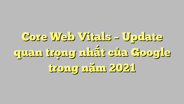Core Web Vitals – Update quan trọng nhất của Google trong năm 2021