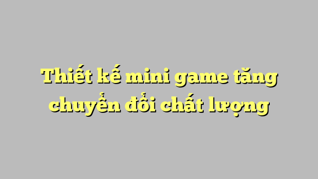 Thiết kế mini game tăng chuyển đổi chất lượng