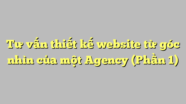 Tư vấn thiết kế website từ góc nhìn của một Agency (Phần 1)